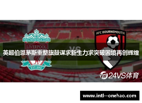 英超伯恩茅斯重整旗鼓谋求新生力求突破困境再创辉煌 英超伯恩茅斯重整旗鼓谋求新生力求突破困境再创辉煌