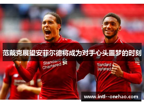 范戴克展望安菲尔德将成为对手心头噩梦的时刻
