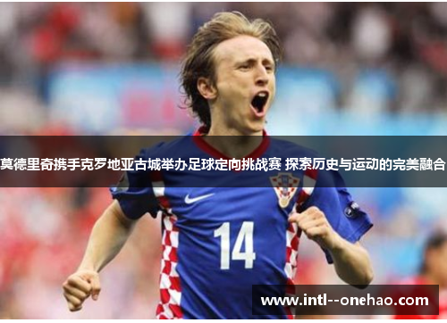 莫德里奇携手克罗地亚古城举办足球定向挑战赛 探索历史与运动的完美融合 莫德里奇携手克罗地亚古城举办足球定向挑战赛 探索历史与运动的完美融合