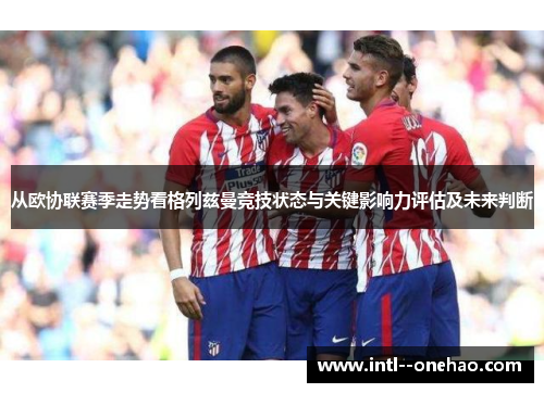 从欧协联赛季走势看格列兹曼竞技状态与关键影响力评估及未来判断 从欧协联赛季走势看格列兹曼竞技状态与关键影响力评估及未来判断