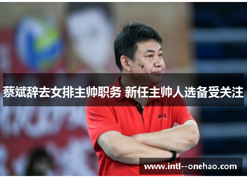 蔡斌辞去女排主帅职务 新任主帅人选备受关注 蔡斌辞去女排主帅职务 新任主帅人选备受关注