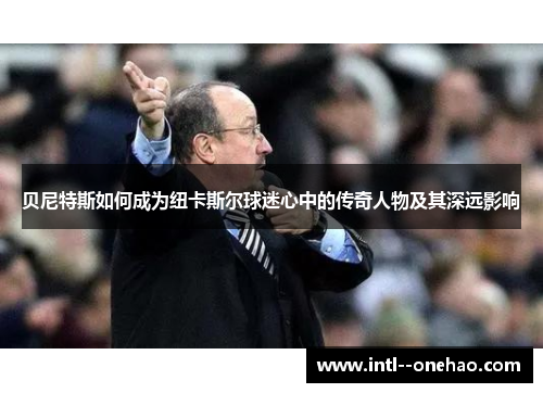 贝尼特斯如何成为纽卡斯尔球迷心中的传奇人物及其深远影响