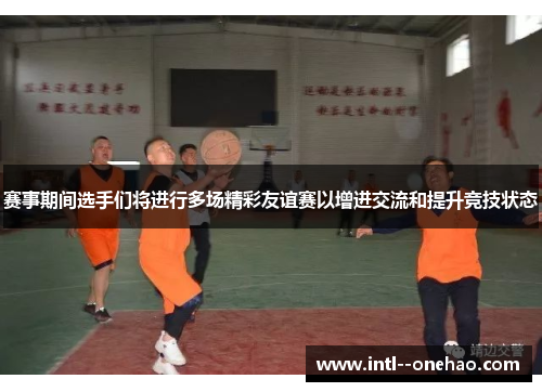 赛事期间选手们将进行多场精彩友谊赛以增进交流和提升竞技状态