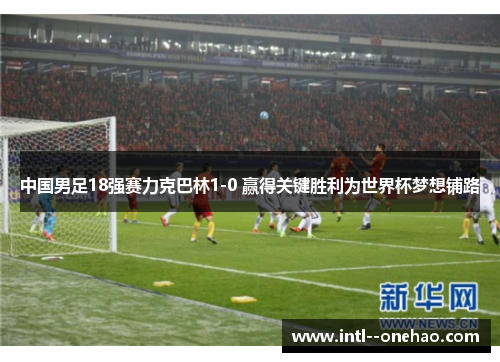 中国男足18强赛力克巴林1-0 赢得关键胜利为世界杯梦想铺路