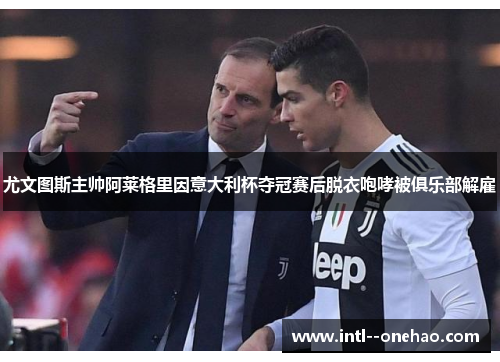 尤文图斯主帅阿莱格里因意大利杯夺冠赛后脱衣咆哮被俱乐部解雇