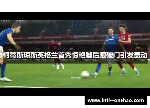 柯蒂斯琼斯英格兰首秀惊艳脚后跟破门引发轰动