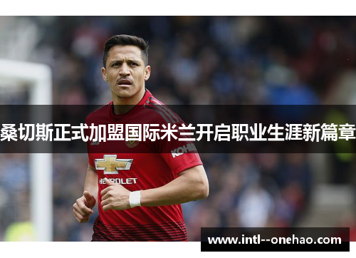 桑切斯正式加盟国际米兰开启职业生涯新篇章