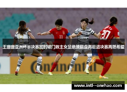 王珊珊亚洲杯半决赛加时破门救主女足绝境翻盘再挺进决赛再燃希望