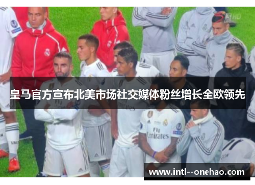 皇马官方宣布北美市场社交媒体粉丝增长全欧领先