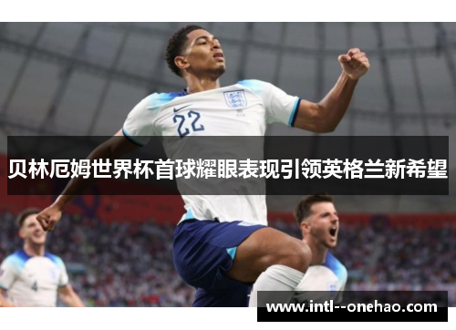 贝林厄姆世界杯首球耀眼表现引领英格兰新希望 贝林厄姆世界杯首球耀眼表现引领英格兰新希望