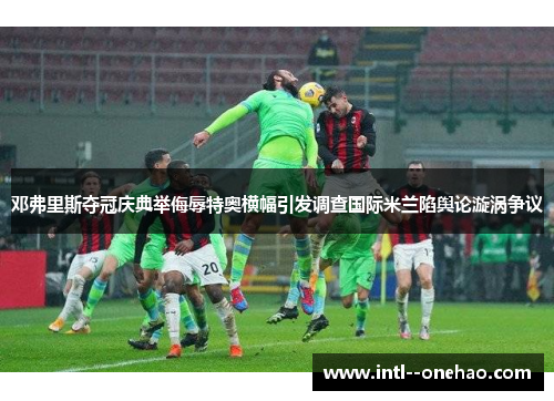邓弗里斯夺冠庆典举侮辱特奥横幅引发调查国际米兰陷舆论漩涡争议