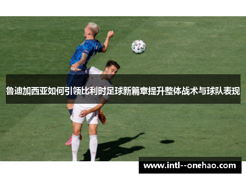 鲁迪加西亚如何引领比利时足球新篇章提升整体战术与球队表现