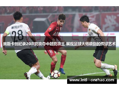 奥斯卡创纪录20次助攻夺中超助攻王 展现足球大师级别的传球艺术