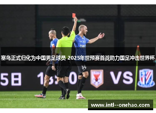 塞鸟正式归化为中国男足球员 2025年世预赛首战助力国足冲击世界杯 塞鸟正式归化为中国男足球员 2025年世预赛首战助力国足冲击世界杯