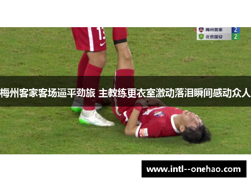 梅州客家客场逼平劲旅 主教练更衣室激动落泪瞬间感动众人