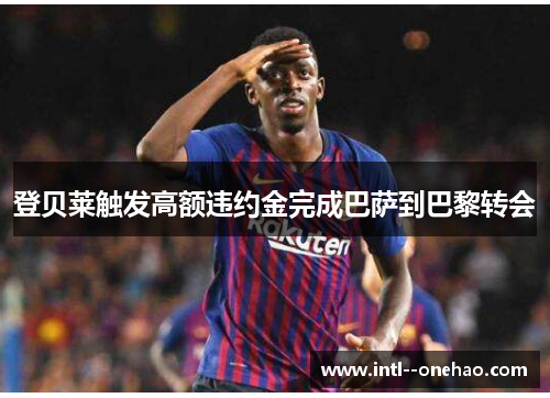 登贝莱触发高额违约金完成巴萨到巴黎转会 登贝莱触发高额违约金完成巴萨到巴黎转会
