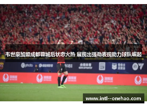韦世豪加盟成都蓉城后状态火热 展现出强劲表现助力球队崛起